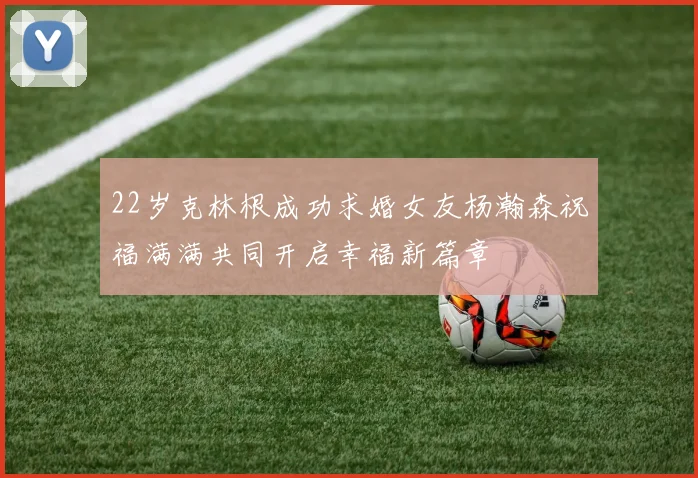 22岁克林根成功求婚女友杨瀚森祝福满满共同开启幸福新篇章
