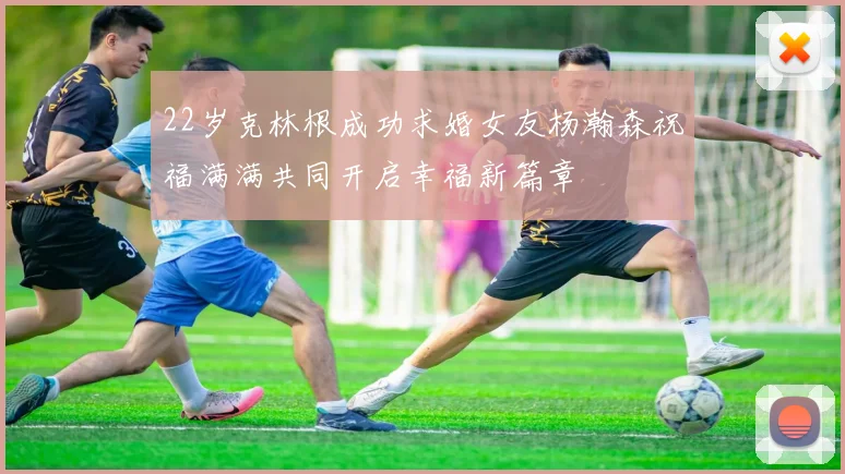 22岁克林根成功求婚女友杨瀚森祝福满满共同开启幸福新篇章