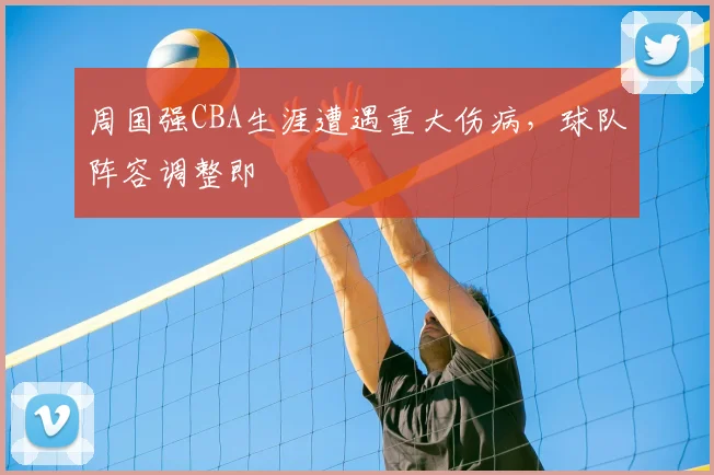 周国强CBA生涯遭遇重大伤病,球队阵容调整即
