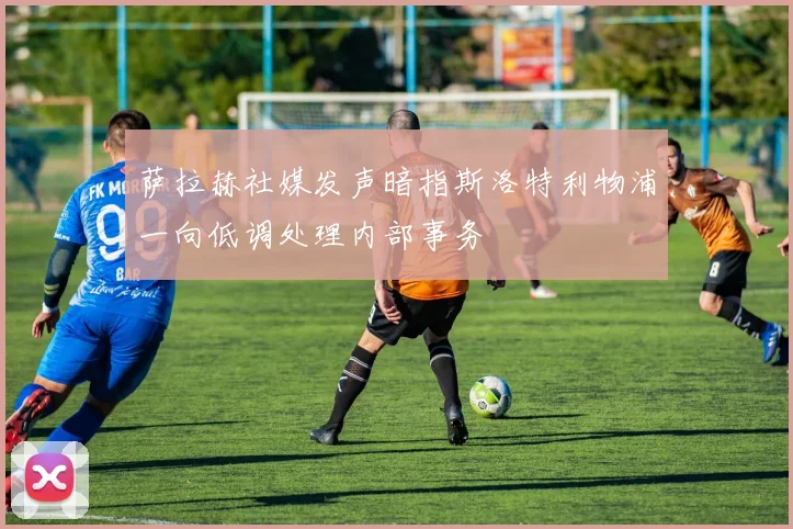 萨拉赫社媒发声暗指斯洛特利物浦一向低调处理内部事务
