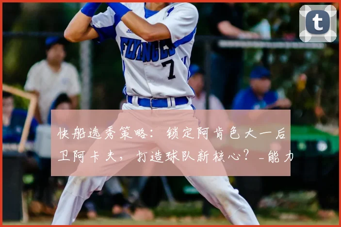 快船选秀策略：锁定阿肯色大一后卫阿卡夫，打造球队新核心？_能力_桑德斯_1