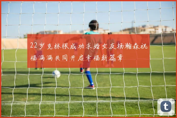 22岁克林根成功求婚女友杨瀚森祝福满满共同开启幸福新篇章