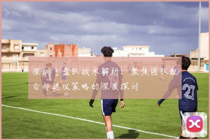 深圳飞盘队战术解析:聚焦团队配合与进攻策略的深度探讨