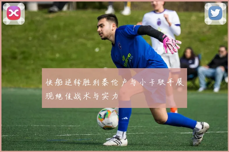 快船逆转胜利泰伦卢与小卡联手展现绝佳战术与实力