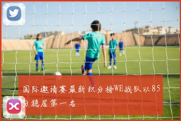 国际邀请赛最新积分榜WE战队以85分稳居第一名