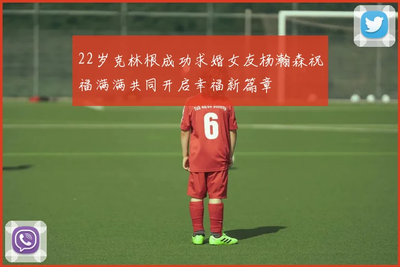 22岁克林根成功求婚女友杨瀚森祝福满满共同开启幸福新篇章