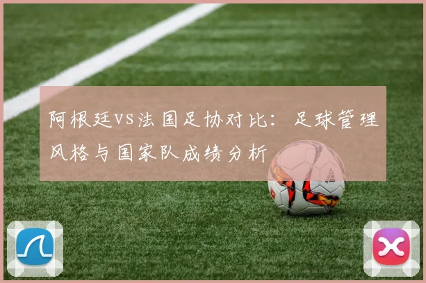 阿根廷vs法国足协对比:足球管理风格与国家队成绩分析