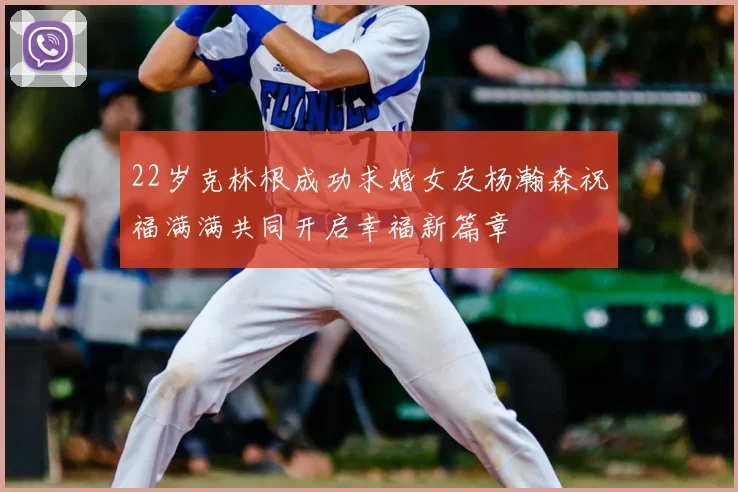 22岁克林根成功求婚女友杨瀚森祝福满满共同开启幸福新篇章