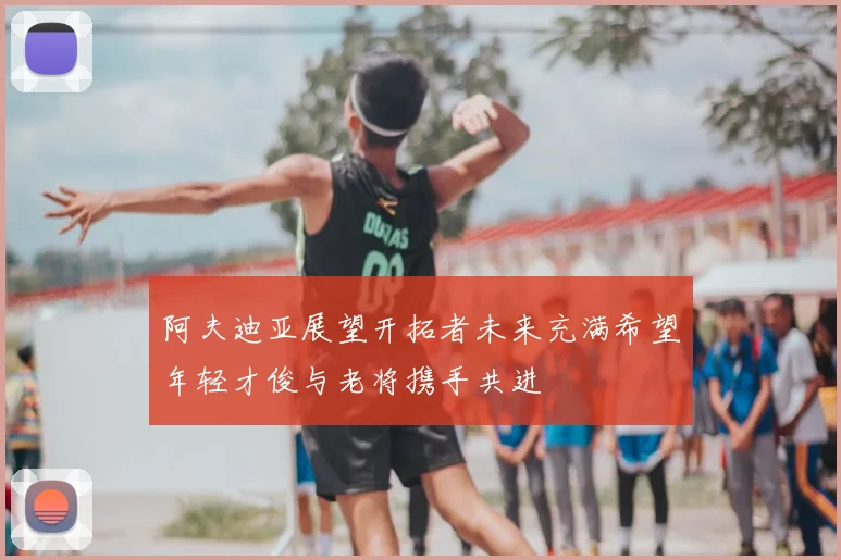 阿夫迪亚展望开拓者未来充满希望年轻才俊与老将携手共进