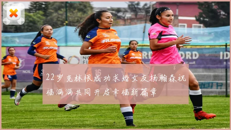 22岁克林根成功求婚女友杨瀚森祝福满满共同开启幸福新篇章