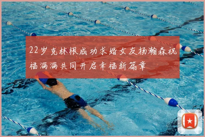 22岁克林根成功求婚女友杨瀚森祝福满满共同开启幸福新篇章