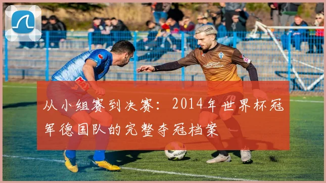 从小组赛到决赛:2014年世界杯冠军德国队的完整夺冠档案