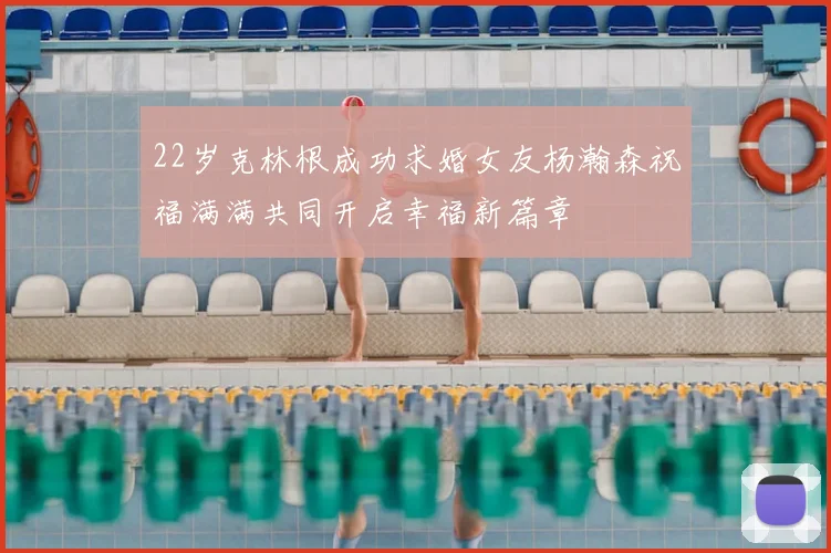 22岁克林根成功求婚女友杨瀚森祝福满满共同开启幸福新篇章