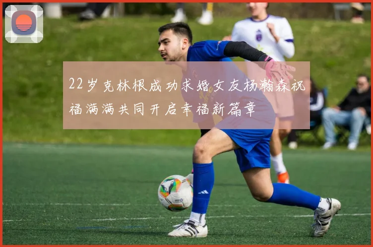 22岁克林根成功求婚女友杨瀚森祝福满满共同开启幸福新篇章