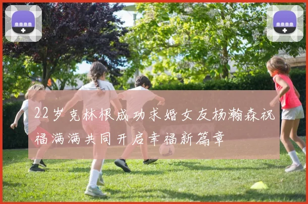 22岁克林根成功求婚女友杨瀚森祝福满满共同开启幸福新篇章