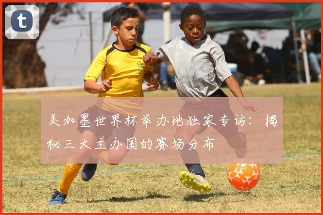 美加墨世界杯举办地独家专访:揭秘三大主办国的赛场分布