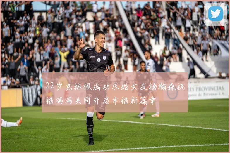22岁克林根成功求婚女友杨瀚森祝福满满共同开启幸福新篇章