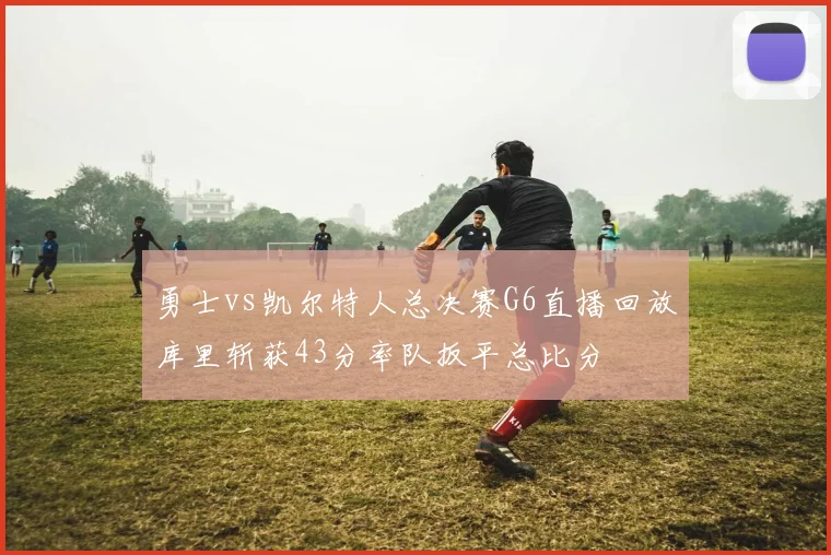 勇士vs凯尔特人总决赛G6直播回放库里斩获43分率队扳平总比分