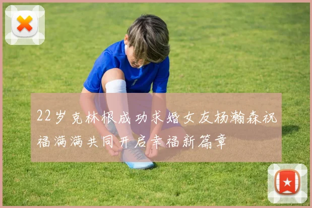 22岁克林根成功求婚女友杨瀚森祝福满满共同开启幸福新篇章