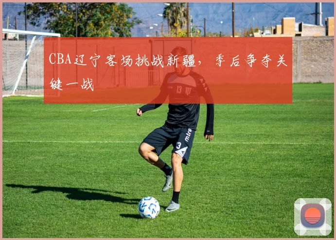 CBA辽宁客场挑战新疆,季后争夺关键一战