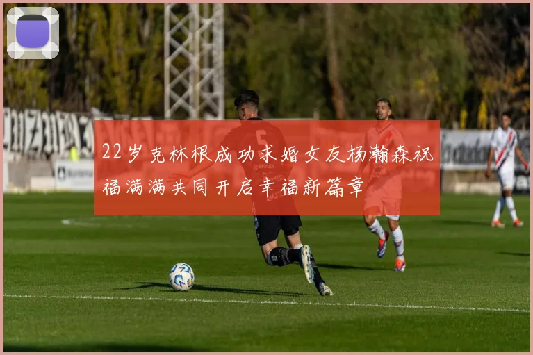 22岁克林根成功求婚女友杨瀚森祝福满满共同开启幸福新篇章