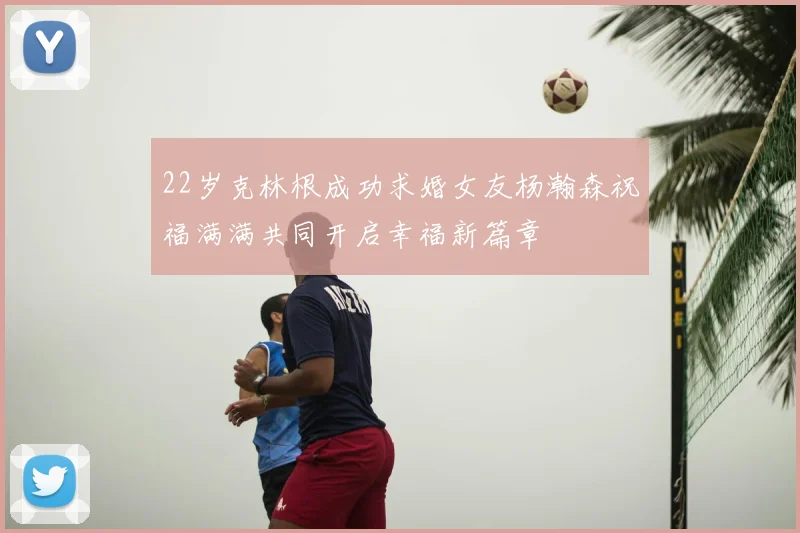 22岁克林根成功求婚女友杨瀚森祝福满满共同开启幸福新篇章