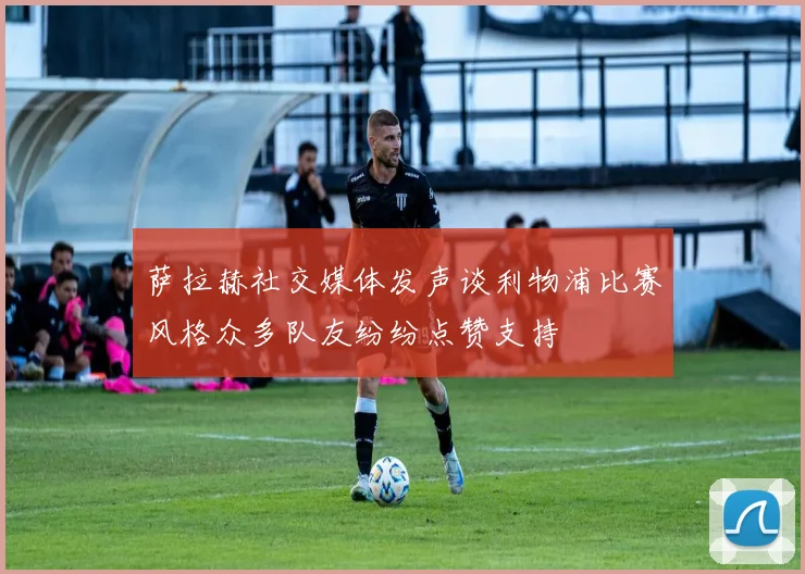 萨拉赫社交媒体发声谈利物浦比赛风格众多队友纷纷点赞支持