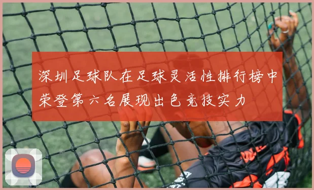 深圳足球队在足球灵活性排行榜中荣登第六名展现出色竞技实力