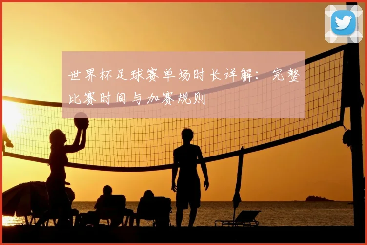 世界杯足球赛单场时长详解:完整比赛时间与加赛规则