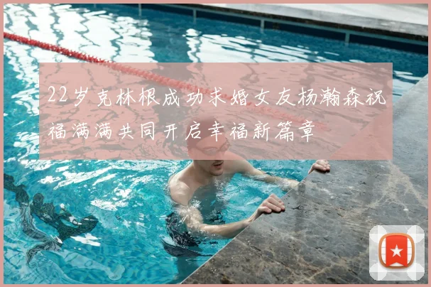 22岁克林根成功求婚女友杨瀚森祝福满满共同开启幸福新篇章