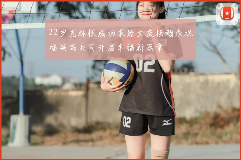 22岁克林根成功求婚女友杨瀚森祝福满满共同开启幸福新篇章