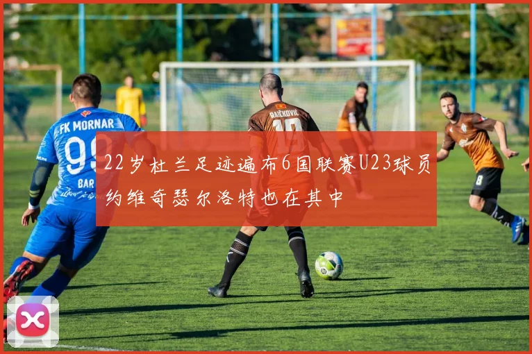 22岁杜兰足迹遍布6国联赛U23球员约维奇瑟尔洛特也在其中
