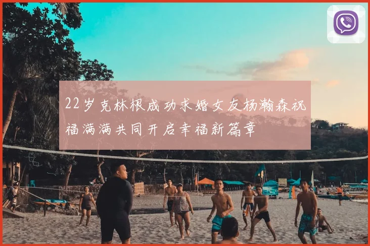 22岁克林根成功求婚女友杨瀚森祝福满满共同开启幸福新篇章