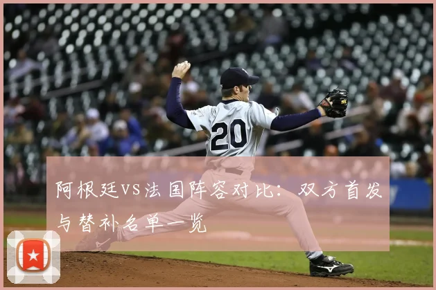 阿根廷vs法国阵容对比:双方首发与替补名单一览