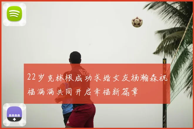 22岁克林根成功求婚女友杨瀚森祝福满满共同开启幸福新篇章