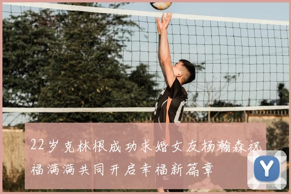 22岁克林根成功求婚女友杨瀚森祝福满满共同开启幸福新篇章