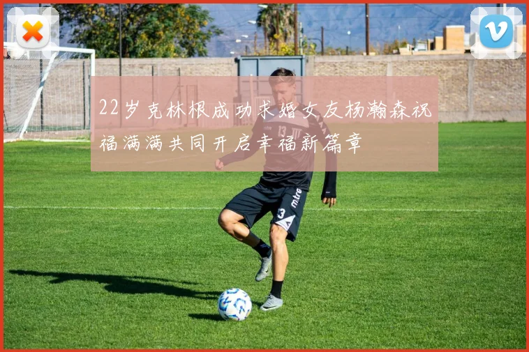 22岁克林根成功求婚女友杨瀚森祝福满满共同开启幸福新篇章